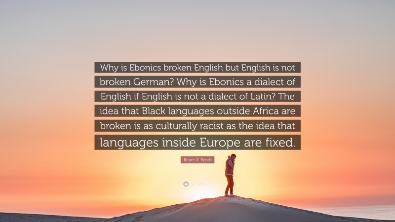 Ibram X. Kendi Quote: “Why is Ebonics broken English but English is not broken German? Why is Ebonics a dialect of English if English is not a dialect of Latin? The idea that Black languages outside Africa are broken is as culturally racist as the idea that languages inside Europe are fixed.”