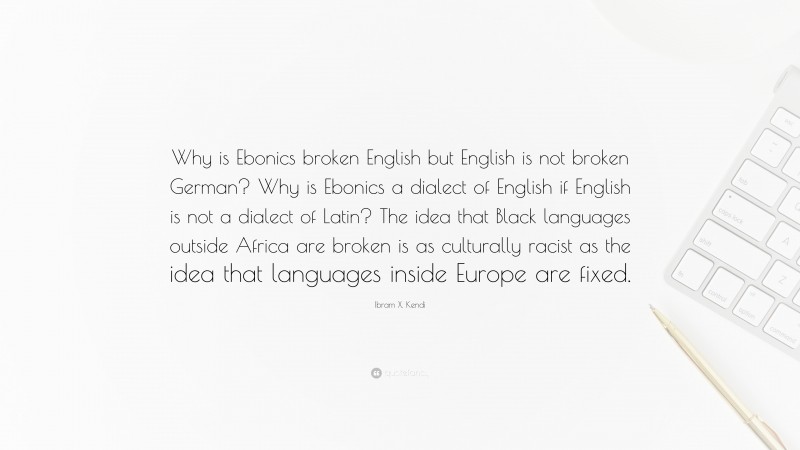 Ibram X. Kendi Quote: “Why is Ebonics broken English but English is not broken German? Why is Ebonics a dialect of English if English is not a dialect of Latin? The idea that Black languages outside Africa are broken is as culturally racist as the idea that languages inside Europe are fixed.”