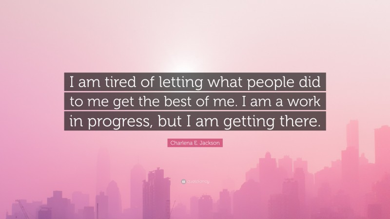 Charlena E. Jackson Quote: “I am tired of letting what people did to me get the best of me. I am a work in progress, but I am getting there.”