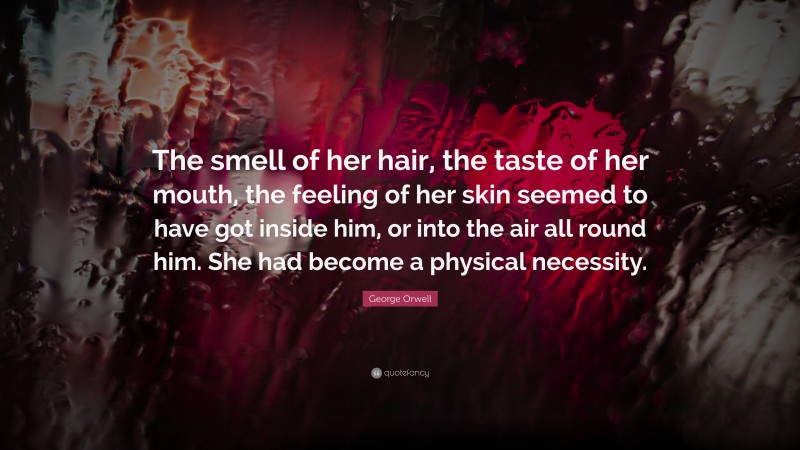 George Orwell Quote: “The smell of her hair, the taste of her mouth, the feeling of her skin seemed to have got inside him, or into the air all round him. She had become a physical necessity.”