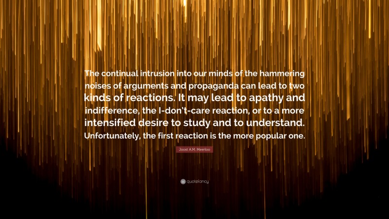 Joost A.M. Meerloo Quote: “The continual intrusion into our minds of the hammering noises of arguments and propaganda can lead to two kinds of reactions. It may lead to apathy and indifference, the I-don’t-care reaction, or to a more intensified desire to study and to understand. Unfortunately, the first reaction is the more popular one.”