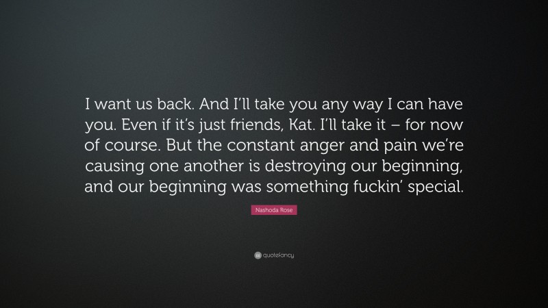 Nashoda Rose Quote: “I want us back. And I’ll take you any way I can have you. Even if it’s just friends, Kat. I’ll take it – for now of course. But the constant anger and pain we’re causing one another is destroying our beginning, and our beginning was something fuckin’ special.”