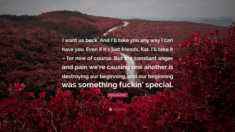 Nashoda Rose Quote: “I want us back. And I’ll take you any way I can have you. Even if it’s just friends, Kat. I’ll take it – for now of course. But the constant anger and pain we’re causing one another is destroying our beginning, and our beginning was something fuckin’ special.”