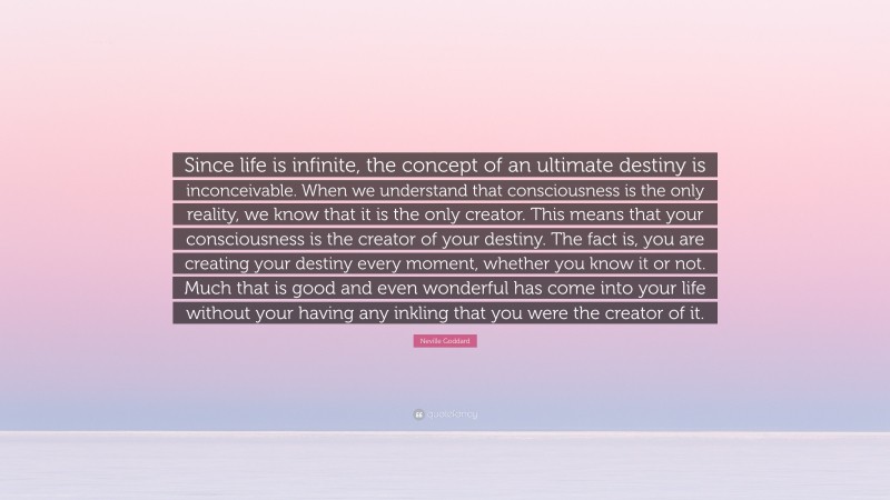 Neville Goddard Quote: “Since life is infinite, the concept of an ultimate destiny is inconceivable. When we understand that consciousness is the only reality, we know that it is the only creator. This means that your consciousness is the creator of your destiny. The fact is, you are creating your destiny every moment, whether you know it or not. Much that is good and even wonderful has come into your life without your having any inkling that you were the creator of it.”