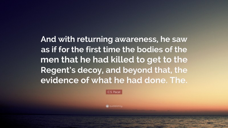 C.S. Pacat Quote: “And with returning awareness, he saw as if for the first time the bodies of the men that he had killed to get to the Regent’s decoy, and beyond that, the evidence of what he had done. The.”