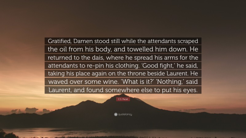 C.S. Pacat Quote: “Gratified, Damen stood still while the attendants scraped the oil from his body, and towelled him down. He returned to the dais, where he spread his arms for the attendants to re-pin his clothing. ‘Good fight,’ he said, taking his place again on the throne beside Laurent. He waved over some wine. ‘What is it?’ ‘Nothing,’ said Laurent, and found somewhere else to put his eyes.”