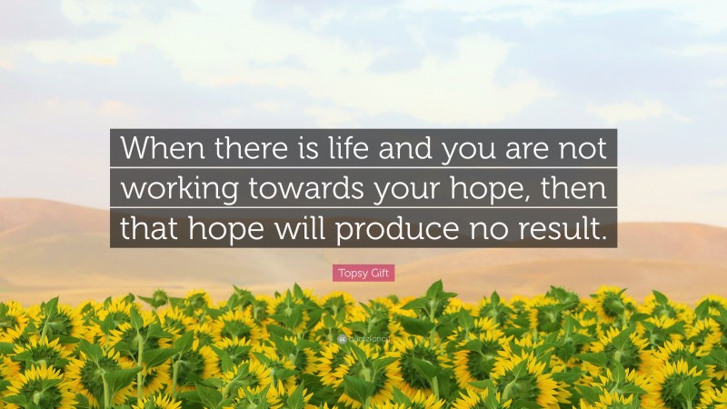 Topsy Gift Quote: “When there is life and you are not working towards your hope, then that hope will produce no result.”