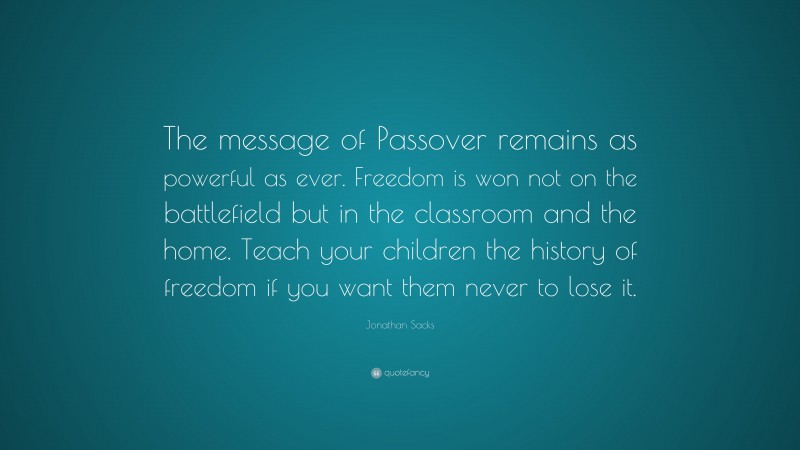 Jonathan Sacks Quote: “The message of Passover remains as powerful as ever. Freedom is won not on the battlefield but in the classroom and the home. Teach your children the history of freedom if you want them never to lose it.”