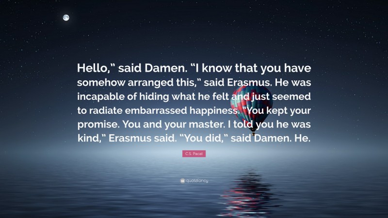 C.S. Pacat Quote: “Hello,” said Damen. “I know that you have somehow arranged this,” said Erasmus. He was incapable of hiding what he felt and just seemed to radiate embarrassed happiness. “You kept your promise. You and your master. I told you he was kind,” Erasmus said. “You did,” said Damen. He.”