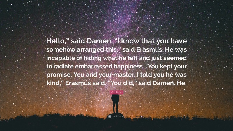 C.S. Pacat Quote: “Hello,” said Damen. “I know that you have somehow arranged this,” said Erasmus. He was incapable of hiding what he felt and just seemed to radiate embarrassed happiness. “You kept your promise. You and your master. I told you he was kind,” Erasmus said. “You did,” said Damen. He.”