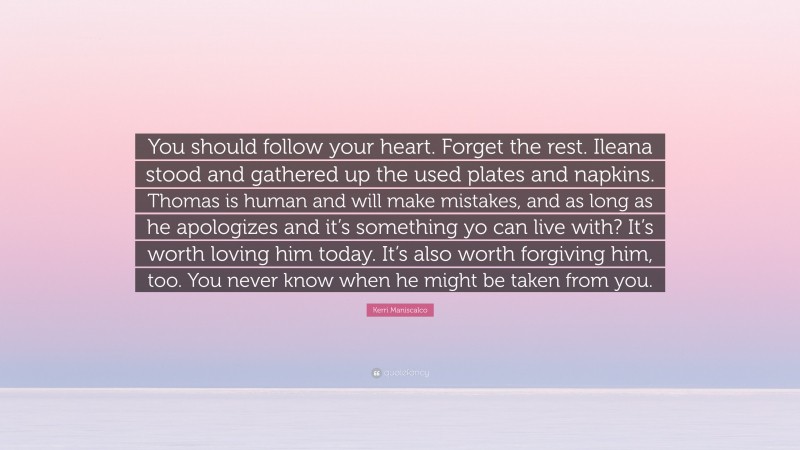 Kerri Maniscalco Quote: “You should follow your heart. Forget the rest. Ileana stood and gathered up the used plates and napkins. Thomas is human and will make mistakes, and as long as he apologizes and it’s something yo can live with? It’s worth loving him today. It’s also worth forgiving him, too. You never know when he might be taken from you.”