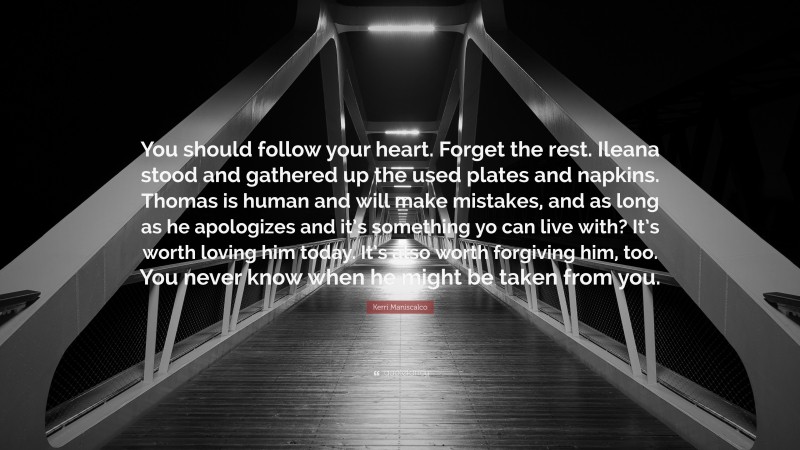 Kerri Maniscalco Quote: “You should follow your heart. Forget the rest. Ileana stood and gathered up the used plates and napkins. Thomas is human and will make mistakes, and as long as he apologizes and it’s something yo can live with? It’s worth loving him today. It’s also worth forgiving him, too. You never know when he might be taken from you.”
