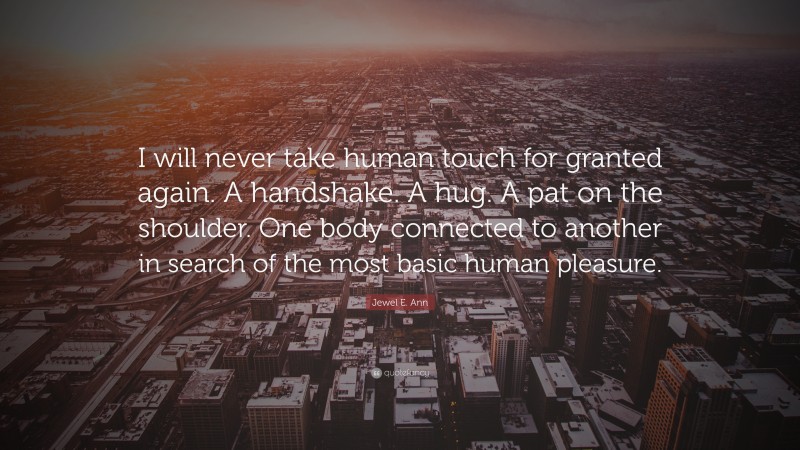 Jewel E. Ann Quote: “I will never take human touch for granted again. A handshake. A hug. A pat on the shoulder. One body connected to another in search of the most basic human pleasure.”