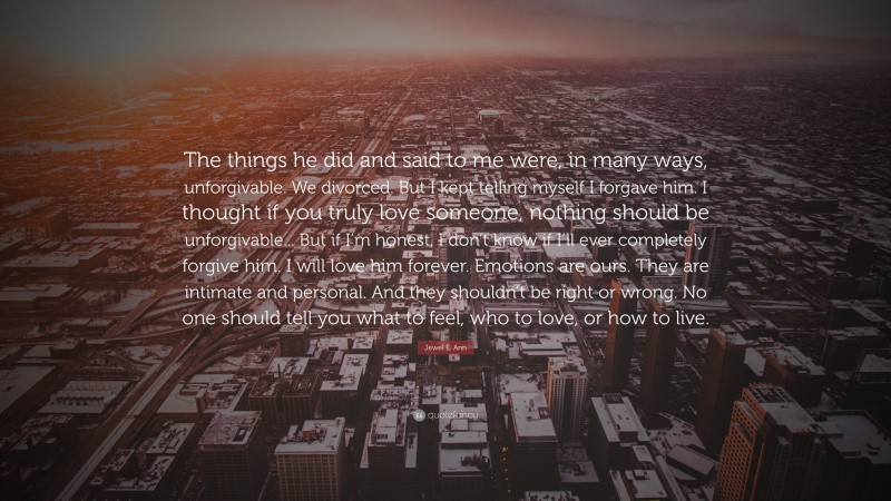 Jewel E. Ann Quote: “The things he did and said to me were, in many ways, unforgivable. We divorced. But I kept telling myself I forgave him. I thought if you truly love someone, nothing should be unforgivable... But if I’m honest, I don’t know if I’ll ever completely forgive him. I will love him forever. Emotions are ours. They are intimate and personal. And they shouldn’t be right or wrong. No one should tell you what to feel, who to love, or how to live.”