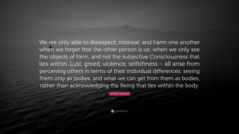 Joseph P. Kauffman Quote: “We are only able to disrespect, mistreat, and harm one another when we forget that the other person is us; when we only see the objects of form, and not the subjective Consciousness that lies within. Lust, greed, violence, selfishness – all arise from perceiving others in terms of their individual differences, seeing them only as bodies, and what we can get from them as bodies, rather than acknowledging the Being that lies within the body.”