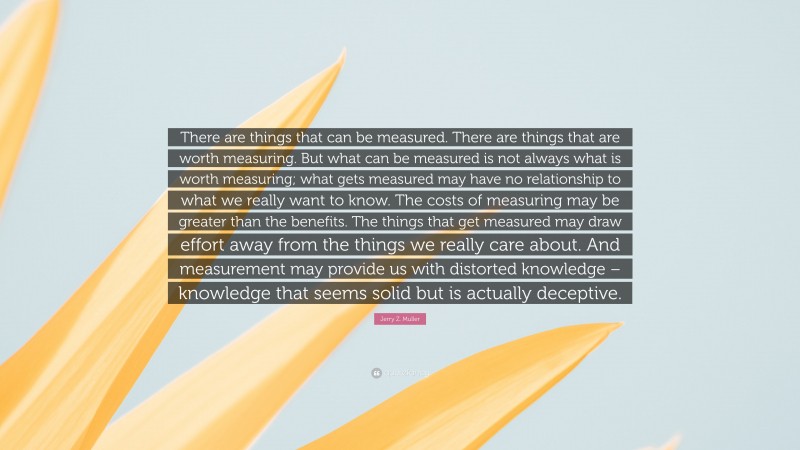 Jerry Z. Muller Quote: “There are things that can be measured. There are things that are worth measuring. But what can be measured is not always what is worth measuring; what gets measured may have no relationship to what we really want to know. The costs of measuring may be greater than the benefits. The things that get measured may draw effort away from the things we really care about. And measurement may provide us with distorted knowledge – knowledge that seems solid but is actually deceptive.”