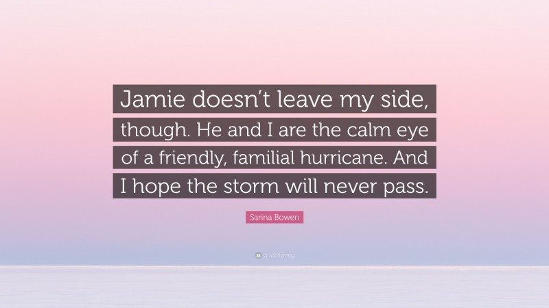 Sarina Bowen Quote: “Jamie doesn’t leave my side, though. He and I are the calm eye of a friendly, familial hurricane. And I hope the storm will never pass.”