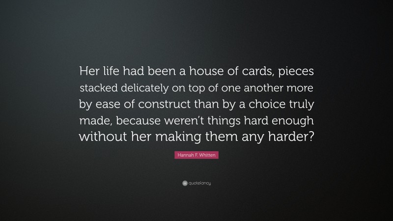 Hannah F. Whitten Quote: “Her life had been a house of cards, pieces stacked delicately on top of one another more by ease of construct than by a choice truly made, because weren’t things hard enough without her making them any harder?”