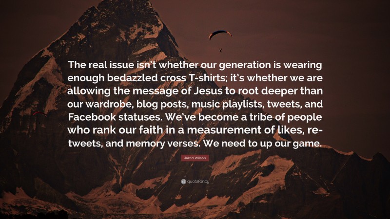 Jarrid Wilson Quote: “The real issue isn’t whether our generation is wearing enough bedazzled cross T-shirts; it’s whether we are allowing the message of Jesus to root deeper than our wardrobe, blog posts, music playlists, tweets, and Facebook statuses. We’ve become a tribe of people who rank our faith in a measurement of likes, re-tweets, and memory verses. We need to up our game.”