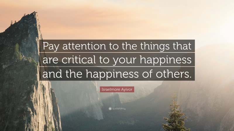 Israelmore Ayivor Quote: “Pay attention to the things that are critical to your happiness and the happiness of others.”