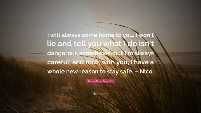 Aurora Rose Reynolds Quote: “I will always come home to you. I won’t lie and tell you what I do isn’t dangerous sometimes, but I’m always careful, and now, with you, I have a whole new reason to stay safe. – Nico.”