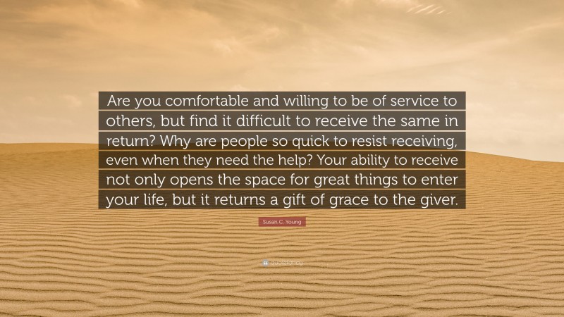 Susan C. Young Quote: “Are you comfortable and willing to be of service to others, but find it difficult to receive the same in return? Why are people so quick to resist receiving, even when they need the help? Your ability to receive not only opens the space for great things to enter your life, but it returns a gift of grace to the giver.”