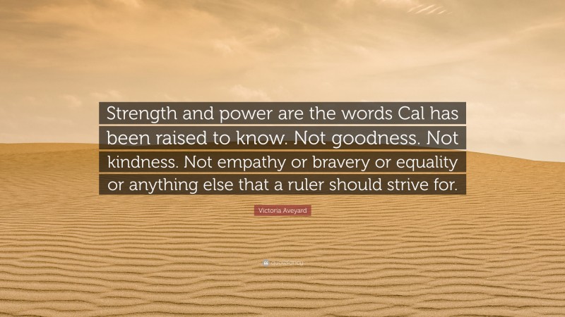 Victoria Aveyard Quote: “Strength and power are the words Cal has been raised to know. Not goodness. Not kindness. Not empathy or bravery or equality or anything else that a ruler should strive for.”