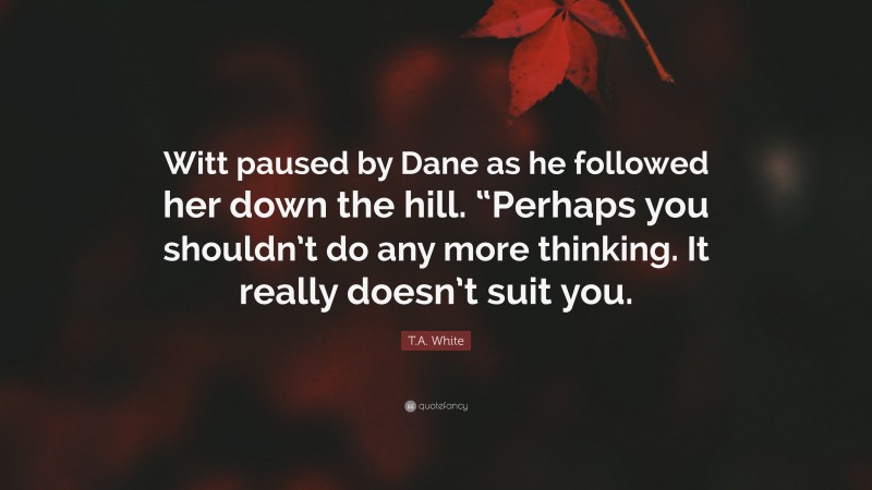 T.A. White Quote: “Witt paused by Dane as he followed her down the hill. “Perhaps you shouldn’t do any more thinking. It really doesn’t suit you.”