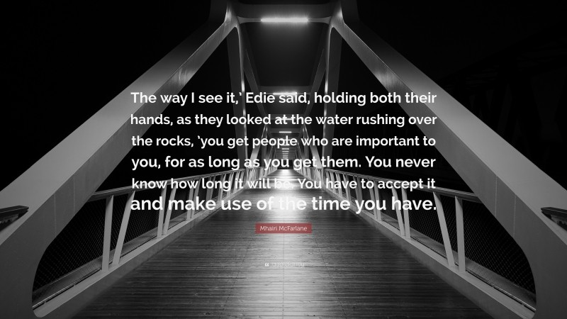 Mhairi McFarlane Quote: “The way I see it,’ Edie said, holding both their hands, as they looked at the water rushing over the rocks, ’you get people who are important to you, for as long as you get them. You never know how long it will be. You have to accept it and make use of the time you have.”