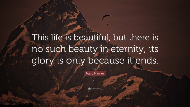 Marc Hamer Quote: “This life is beautiful, but there is no such beauty in eternity; its glory is only because it ends.”