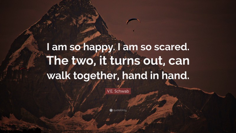 V.E. Schwab Quote: “I am so happy. I am so scared. The two, it turns out, can walk together, hand in hand.”