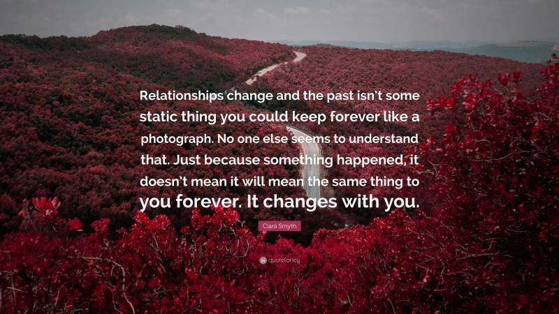 Ciara Smyth Quote: “Relationships change and the past isn’t some static thing you could keep forever like a photograph. No one else seems to understand that. Just because something happened, it doesn’t mean it will mean the same thing to you forever. It changes with you.”