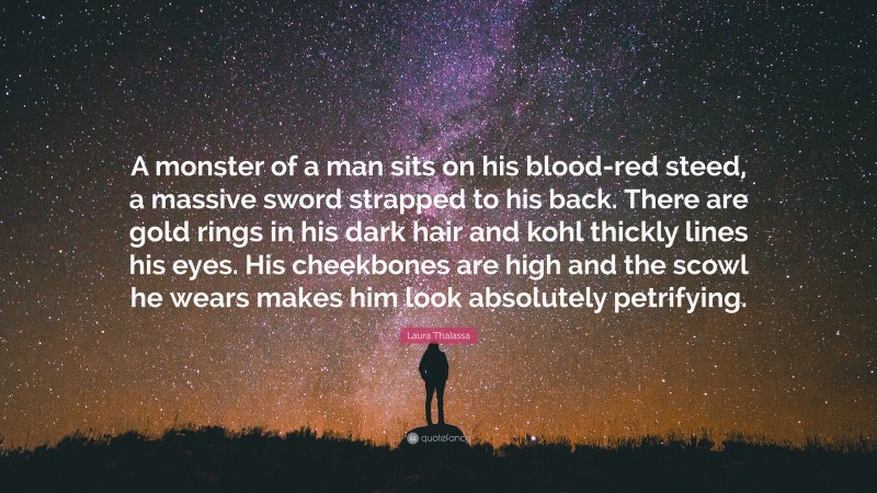 Laura Thalassa Quote: “A monster of a man sits on his blood-red steed, a massive sword strapped to his back. There are gold rings in his dark hair and kohl thickly lines his eyes. His cheekbones are high and the scowl he wears makes him look absolutely petrifying.”