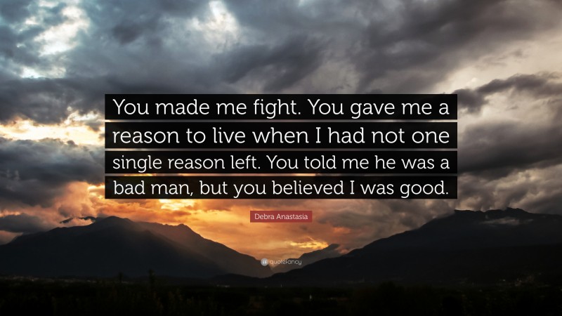 Debra Anastasia Quote: “You made me fight. You gave me a reason to live when I had not one single reason left. You told me he was a bad man, but you believed I was good.”