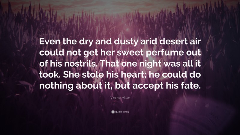 Virginia Alison Quote: “Even the dry and dusty arid desert air could not get her sweet perfume out of his nostrils. That one night was all it took. She stole his heart; he could do nothing about it, but accept his fate.”