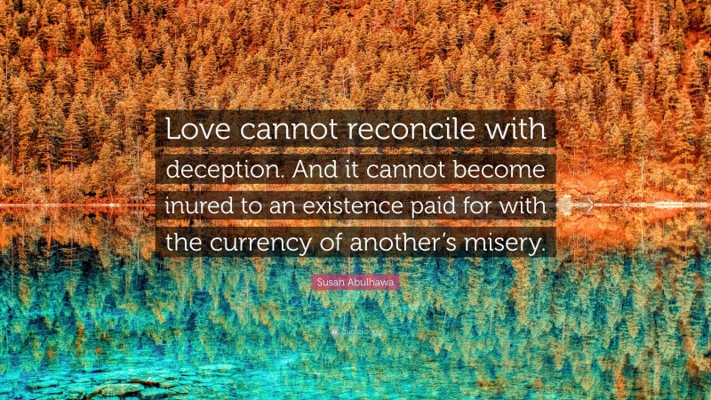 Susan Abulhawa Quote: “Love cannot reconcile with deception. And it cannot become inured to an existence paid for with the currency of another’s misery.”