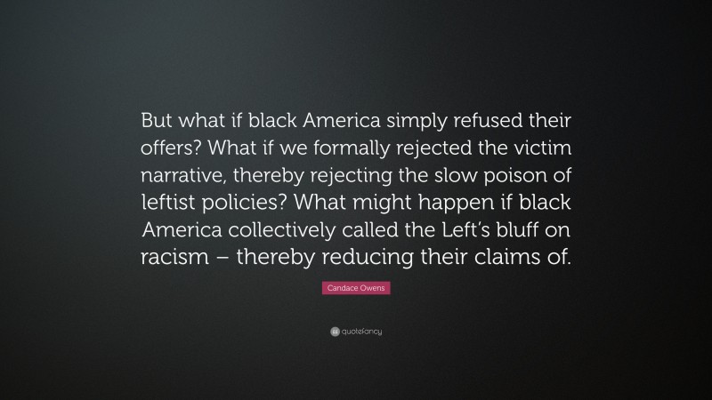 Candace Owens Quote: “But what if black America simply refused their offers? What if we formally rejected the victim narrative, thereby rejecting the slow poison of leftist policies? What might happen if black America collectively called the Left’s bluff on racism – thereby reducing their claims of.”