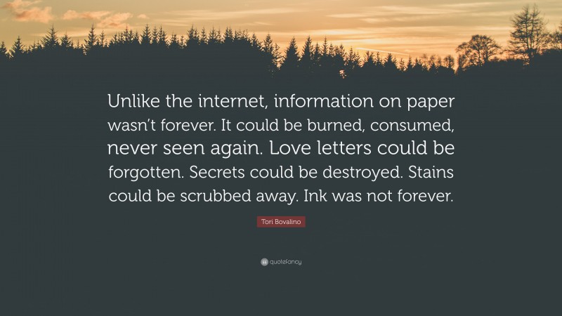 Tori Bovalino Quote: “Unlike the internet, information on paper wasn’t forever. It could be burned, consumed, never seen again. Love letters could be forgotten. Secrets could be destroyed. Stains could be scrubbed away. Ink was not forever.”