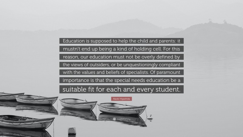 Naoki Higashida Quote: “Education is supposed to help the child and parents: it mustn’t end up being a kind of holding cell. For this reason, our education must not be overly defined by the views of outsiders, or be unquestioningly compliant with the values and beliefs of specialists. Of paramount importance is that the special needs education be a suitable fit for each and every student.”