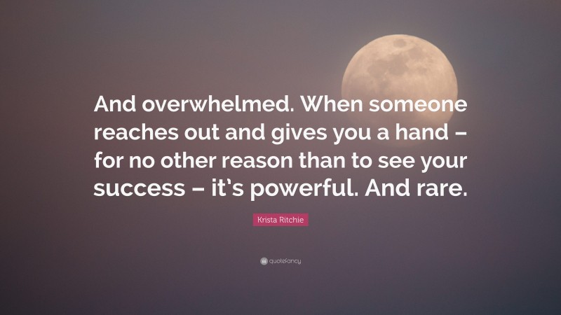 Krista Ritchie Quote: “And overwhelmed. When someone reaches out and gives you a hand – for no other reason than to see your success – it’s powerful. And rare.”