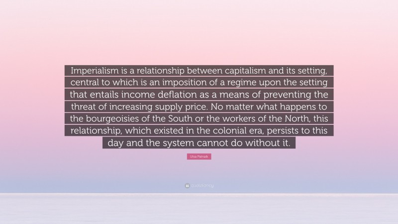 Utsa Patnaik Quote: “Imperialism is a relationship between capitalism and its setting, central to which is an imposition of a regime upon the setting that entails income deflation as a means of preventing the threat of increasing supply price. No matter what happens to the bourgeoisies of the South or the workers of the North, this relationship, which existed in the colonial era, persists to this day and the system cannot do without it.”