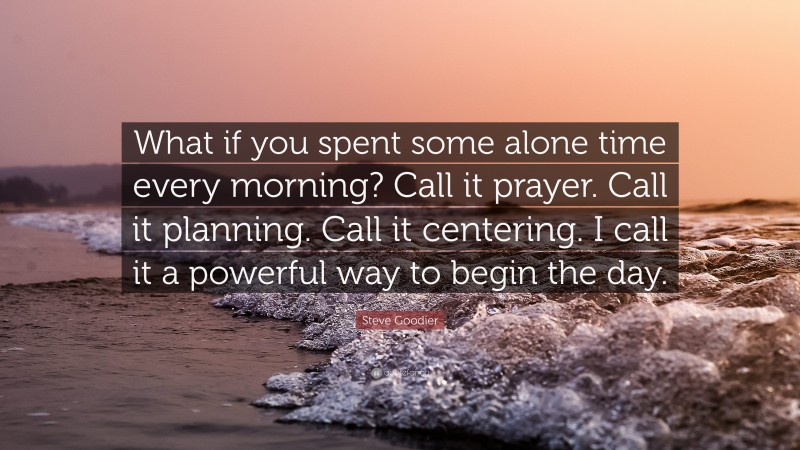 Steve Goodier Quote: “What if you spent some alone time every morning? Call it prayer. Call it planning. Call it centering. I call it a powerful way to begin the day.”