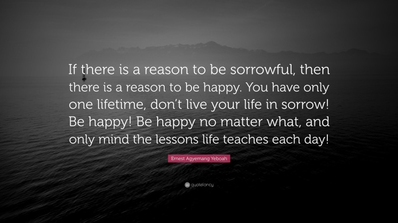 Ernest Agyemang Yeboah Quote: “If there is a reason to be sorrowful, then there is a reason to be happy. You have only one lifetime, don’t live your life in sorrow! Be happy! Be happy no matter what, and only mind the lessons life teaches each day!”