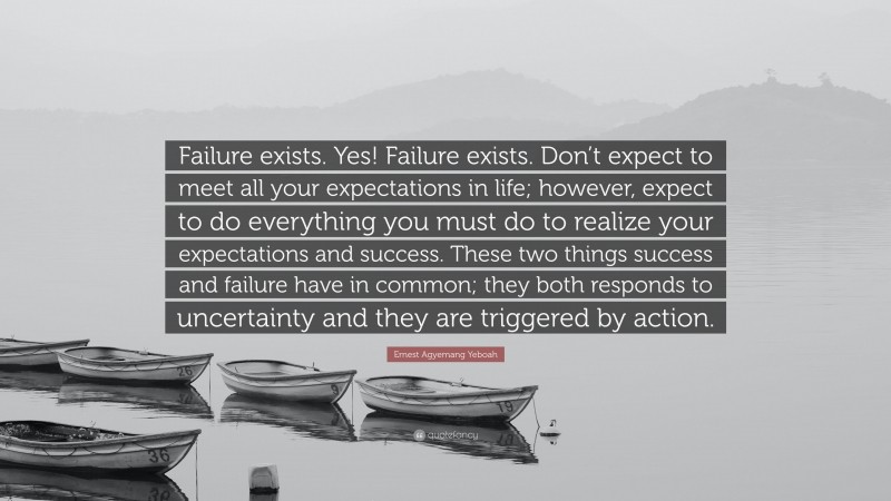 Ernest Agyemang Yeboah Quote: “Failure exists. Yes! Failure exists. Don’t expect to meet all your expectations in life; however, expect to do everything you must do to realize your expectations and success. These two things success and failure have in common; they both responds to uncertainty and they are triggered by action.”
