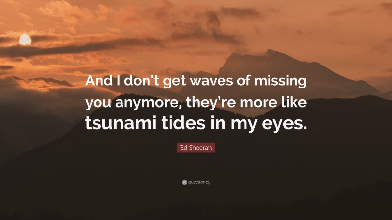 Ed Sheeran Quote: “And I don’t get waves of missing you anymore, they’re more like tsunami tides in my eyes.”