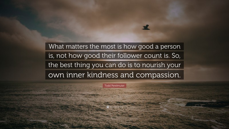 Todd Perelmuter Quote: “What matters the most is how good a person is, not how good their follower count is. So, the best thing you can do is to nourish your own inner kindness and compassion.”