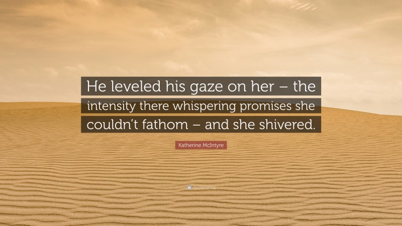 Katherine McIntyre Quote: “He leveled his gaze on her – the intensity there whispering promises she couldn’t fathom – and she shivered.”