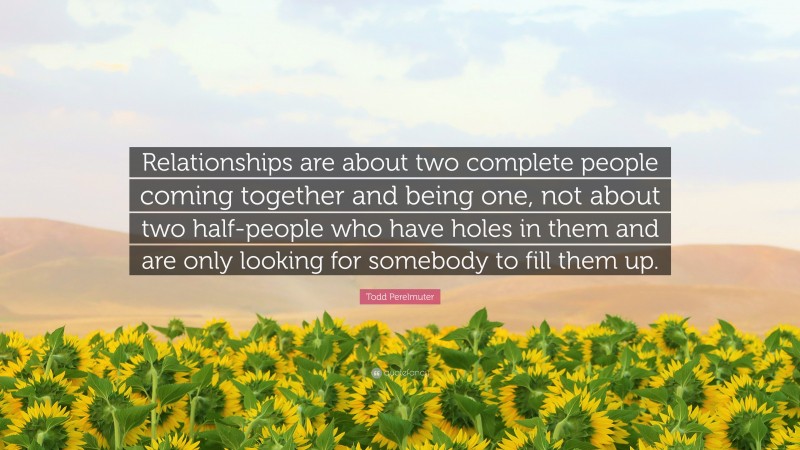 Todd Perelmuter Quote: “Relationships are about two complete people coming together and being one, not about two half-people who have holes in them and are only looking for somebody to fill them up.”