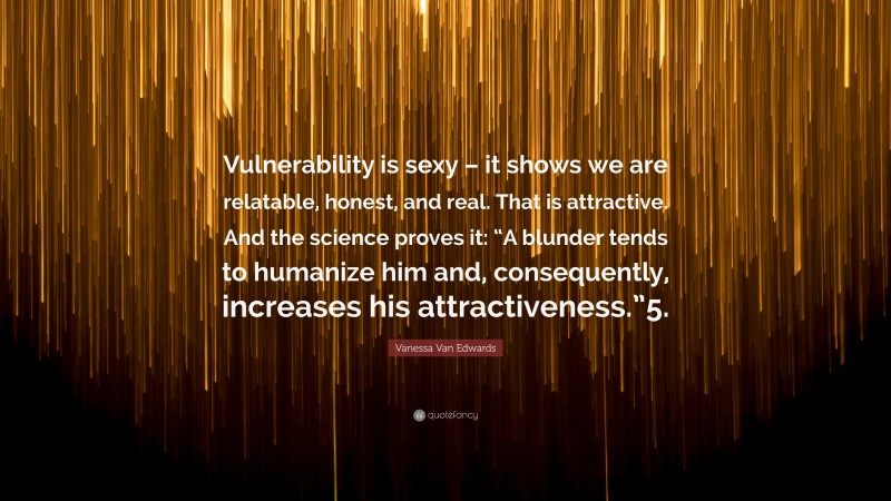 Vanessa Van Edwards Quote: “Vulnerability is sexy – it shows we are relatable, honest, and real. That is attractive. And the science proves it: “A blunder tends to humanize him and, consequently, increases his attractiveness.”5.”