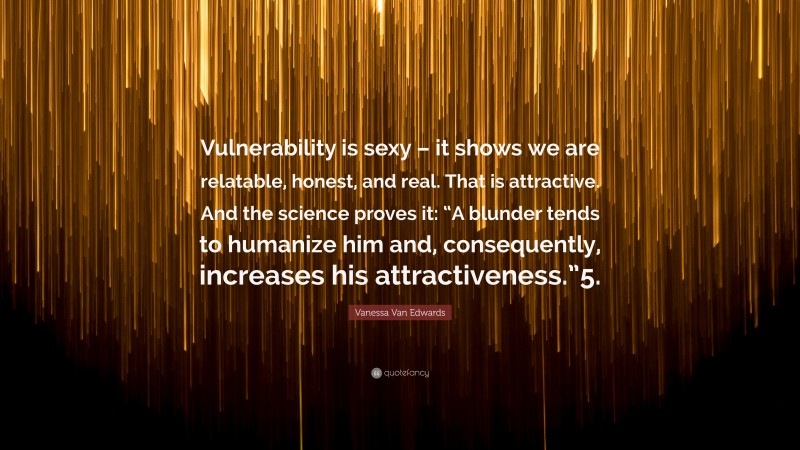 Vanessa Van Edwards Quote: “Vulnerability is sexy – it shows we are relatable, honest, and real. That is attractive. And the science proves it: “A blunder tends to humanize him and, consequently, increases his attractiveness.”5.”